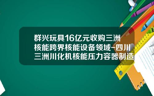 群兴玩具16亿元收购三洲核能跨界核能设备领域-四川三洲川化机核能压力容器制造有限公司