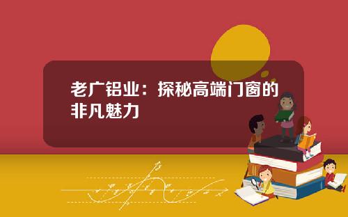 老广铝业:探秘高端门窗的非凡魅力