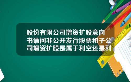 股份有限公司增资扩股意向书请问非公开发行股票和子公司增资扩股是属于利空还是利好