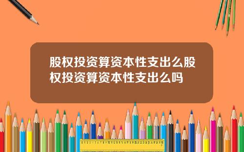 股权投资算资本性支出么股权投资算资本性支出么吗