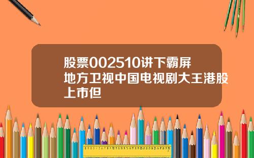 股票002510讲下霸屏地方卫视中国电视剧大王港股上市但
