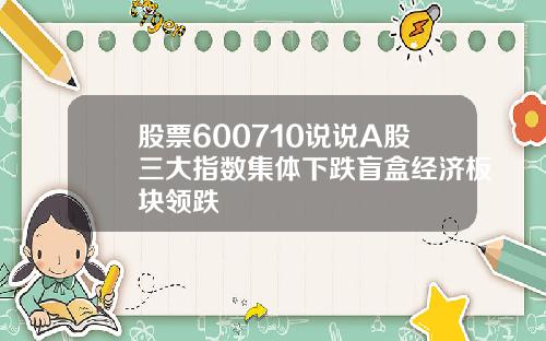 股票600710说说A股三大指数集体下跌盲盒经济板块领跌