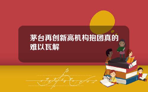 茅台再创新高机构抱团真的难以瓦解