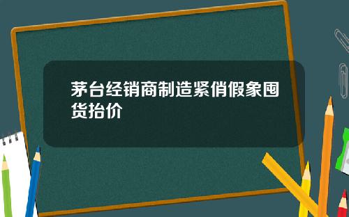 茅台经销商制造紧俏假象囤货抬价