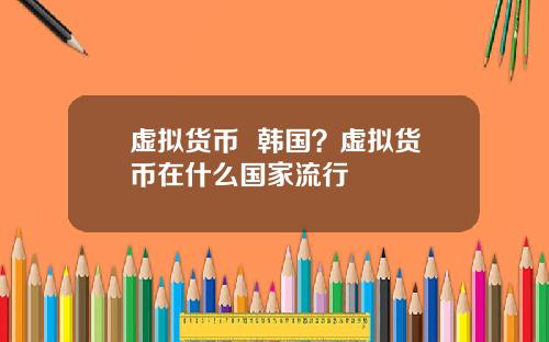 虚拟货币 韩国?虚拟货币在什么国家流行