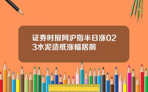 证券时报网沪指半日涨023水泥造纸涨幅居前