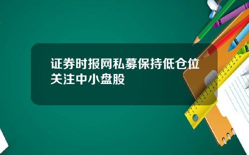 证券时报网私募保持低仓位关注中小盘股