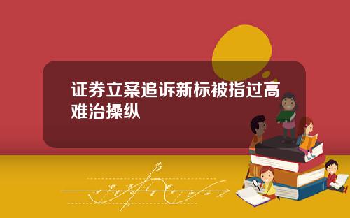 证券立案追诉新标被指过高难治操纵