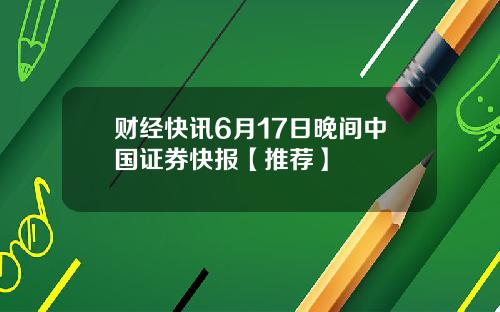 财经快讯6月17日晚间中国证券快报【推荐】