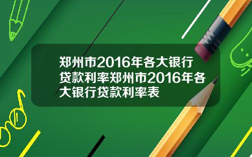 郑州市2016年各大银行贷款利率郑州市2016年各大银行贷款利率表