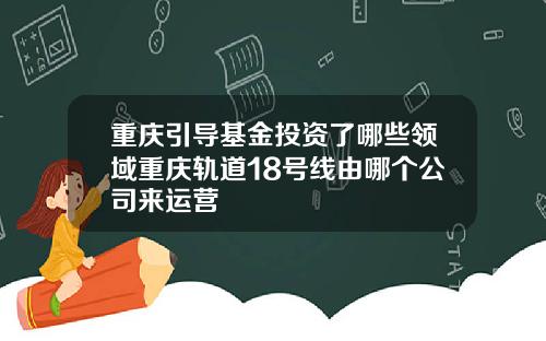 重庆引导基金投资了哪些领域重庆轨道18号线由哪个公司来运营