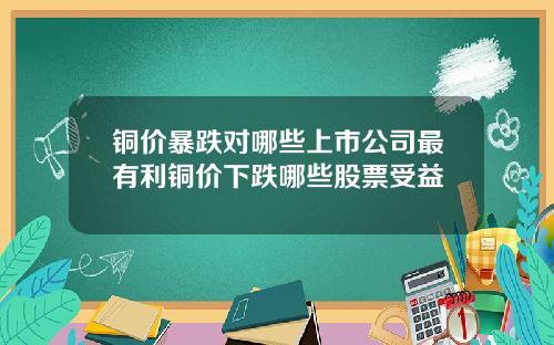 铜价暴跌对哪些上市公司最有利铜价下跌哪些股票受益