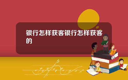 银行怎样获客银行怎样获客的
