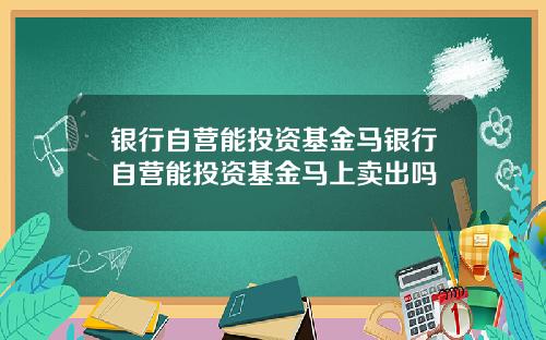 银行自营能投资基金马银行自营能投资基金马上卖出吗