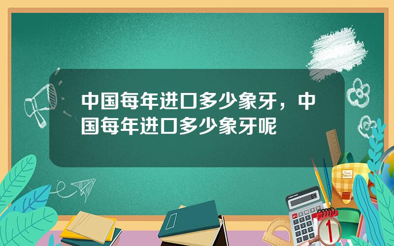 中国每年进口多少象牙，中国每年进口多少象牙呢
