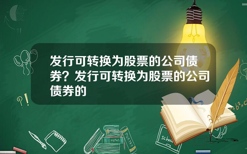发行可转换为股票的公司债券？发行可转换为股票的公司债券的