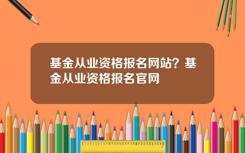 基金从业资格报名网站？基金从业资格报名官网