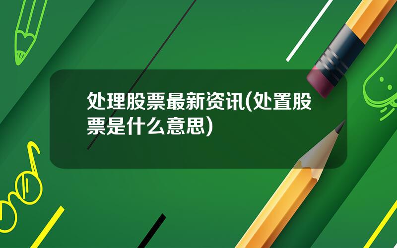 处理股票最新资讯(处置股票是什么意思)
