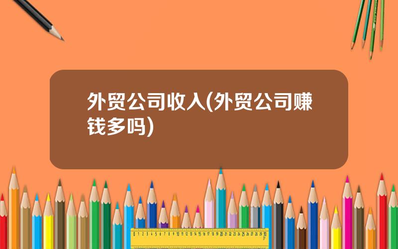 外贸公司收入(外贸公司赚钱多吗)