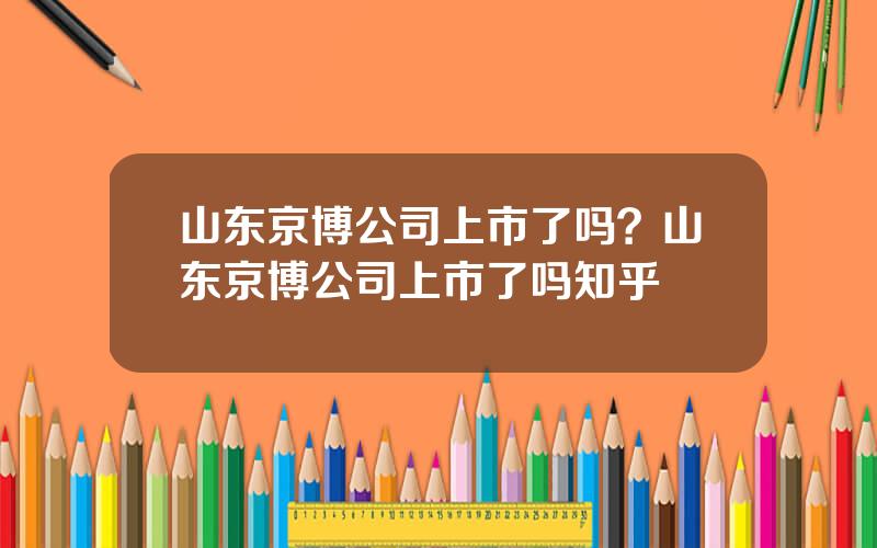 山东京博公司上市了吗？山东京博公司上市了吗知乎
