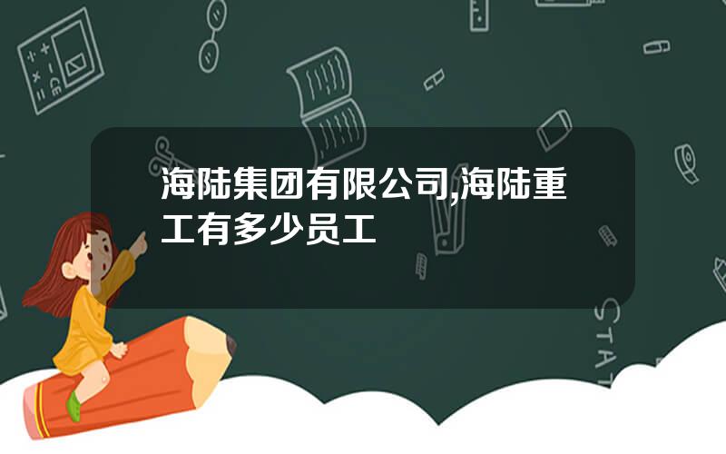 海陆集团有限公司,海陆重工有多少员工