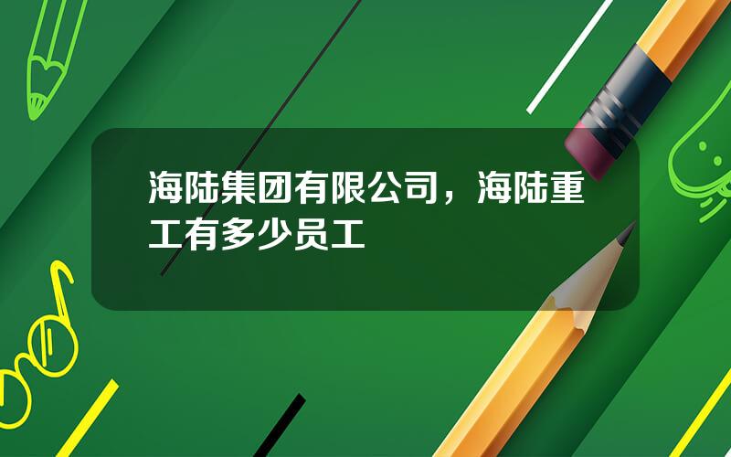 海陆集团有限公司，海陆重工有多少员工
