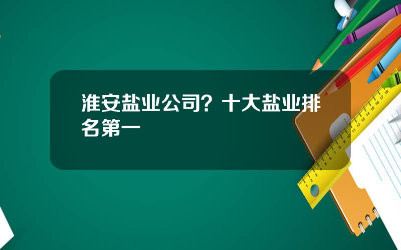 淮安盐业公司？十大盐业排名第一