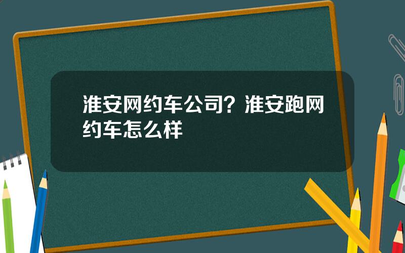 淮安网约车公司？淮安跑网约车怎么样