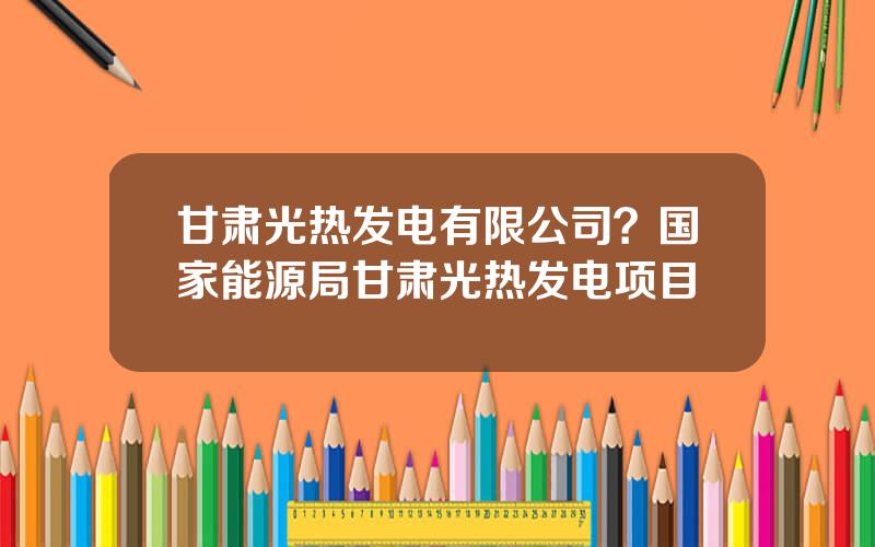甘肃光热发电有限公司？国家能源局甘肃光热发电项目