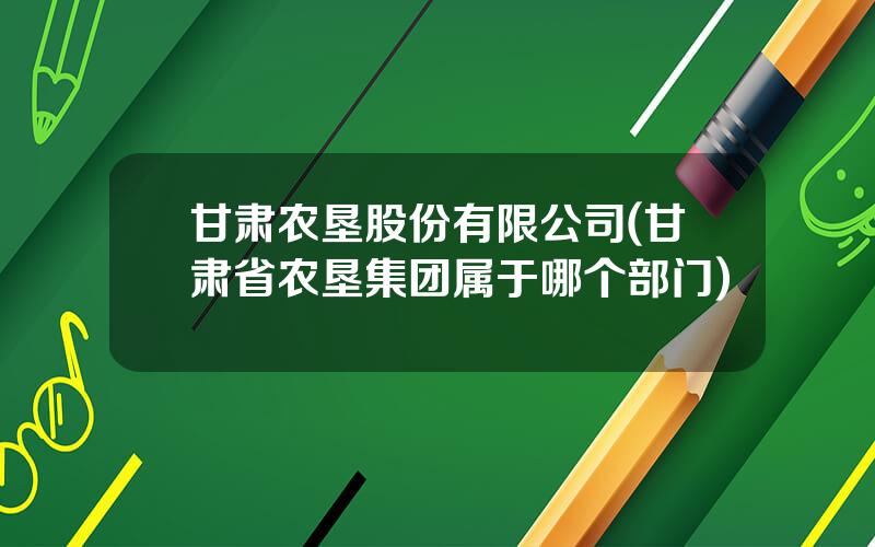 甘肃农垦股份有限公司(甘肃省农垦集团属于哪个部门)