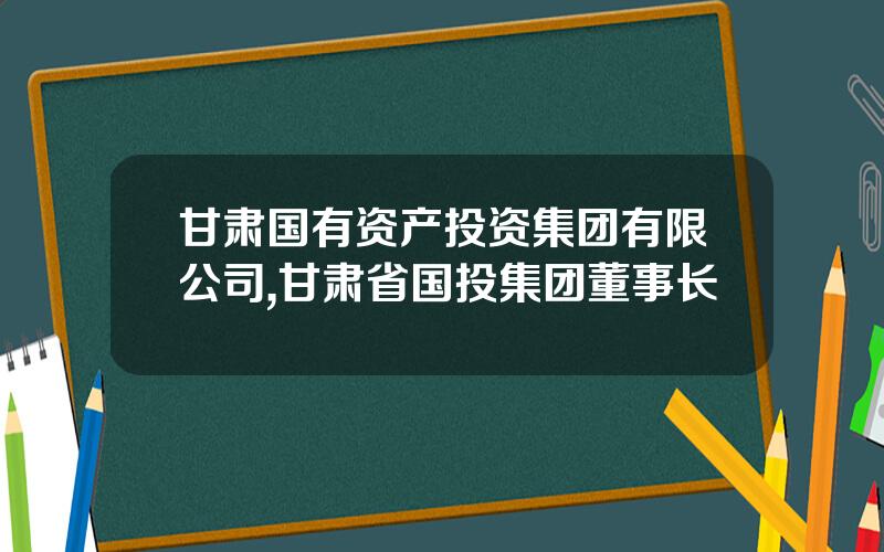 甘肃国有资产投资集团有限公司,甘肃省国投集团董事长