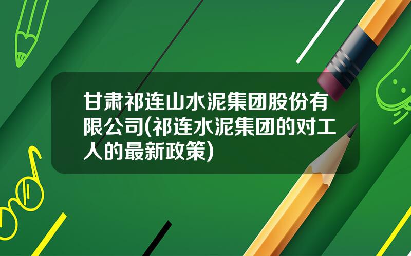 甘肃祁连山水泥集团股份有限公司(祁连水泥集团的对工人的最新政策)