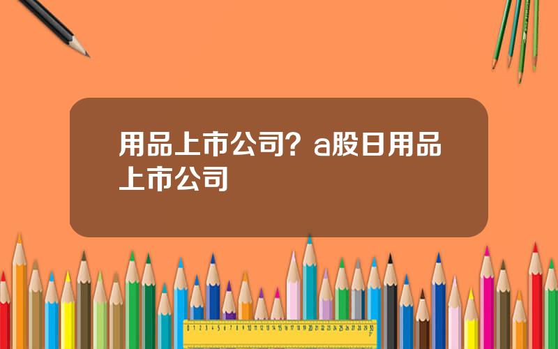 用品上市公司？a股日用品上市公司