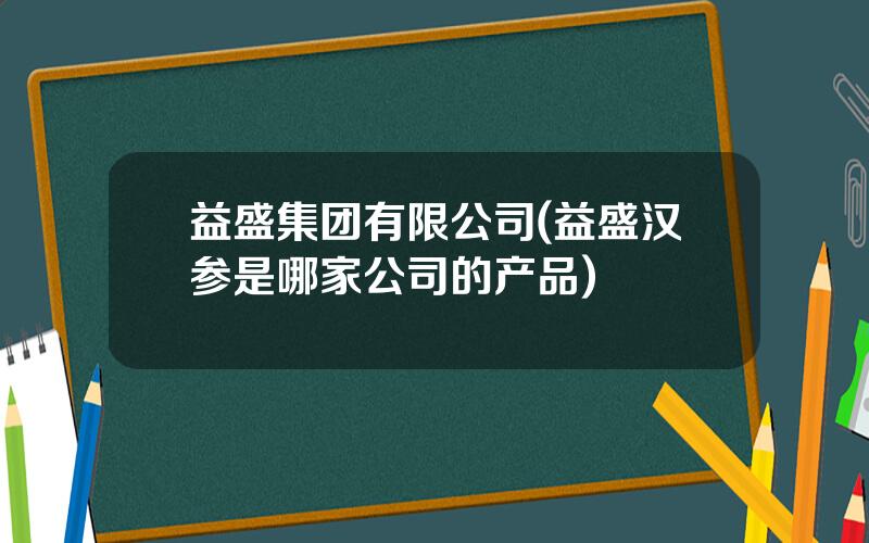 益盛集团有限公司(益盛汉参是哪家公司的产品)