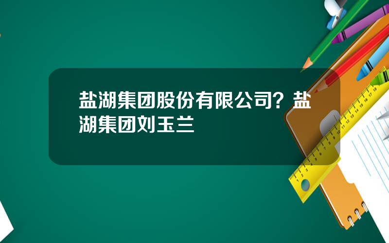 盐湖集团股份有限公司？盐湖集团刘玉兰