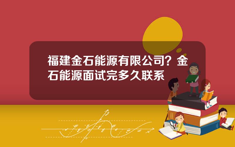 福建金石能源有限公司？金石能源面试完多久联系