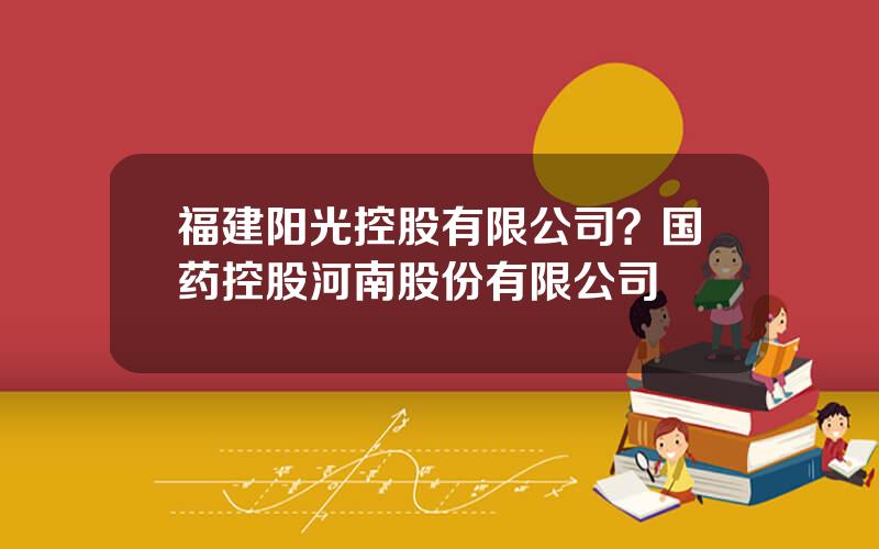 福建阳光控股有限公司？国药控股河南股份有限公司