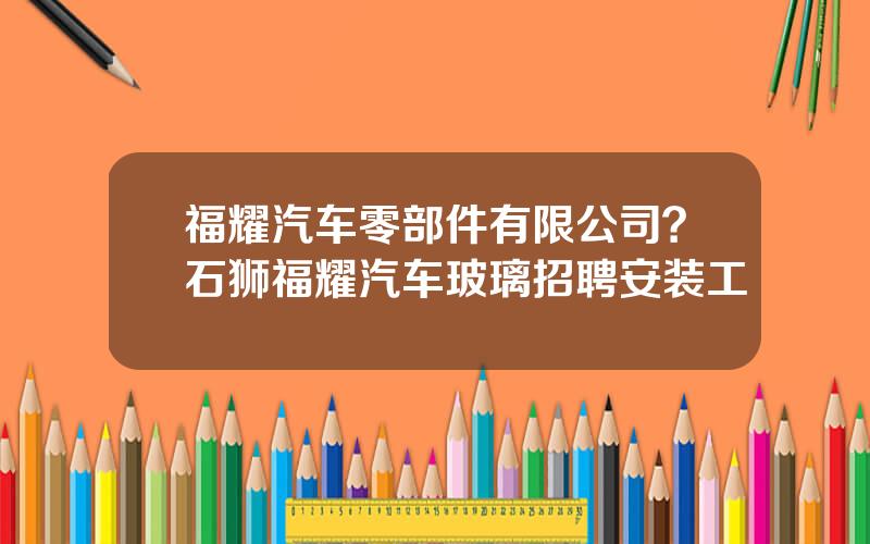 福耀汽车零部件有限公司？石狮福耀汽车玻璃招聘安装工