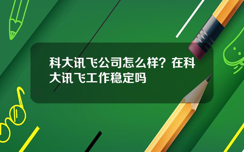 科大讯飞公司怎么样？在科大讯飞工作稳定吗
