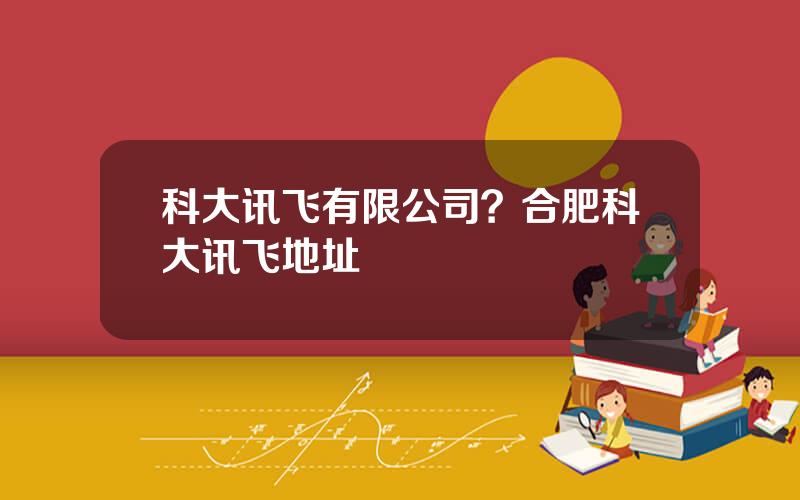 科大讯飞有限公司？合肥科大讯飞地址