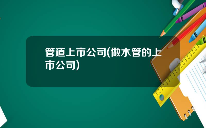 管道上市公司(做水管的上市公司)