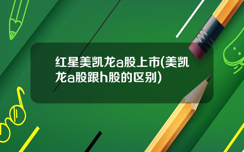 红星美凯龙a股上市(美凯龙a股跟h股的区别)