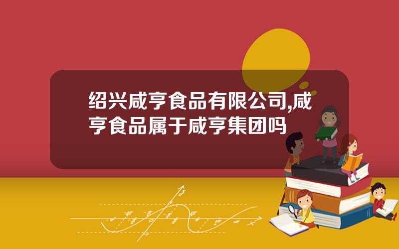 绍兴咸亨食品有限公司,咸亨食品属于咸亨集团吗