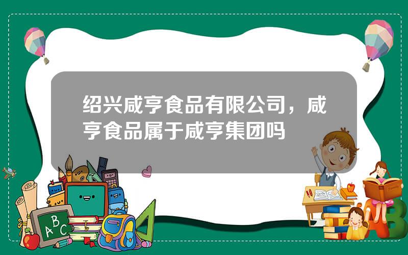 绍兴咸亨食品有限公司，咸亨食品属于咸亨集团吗