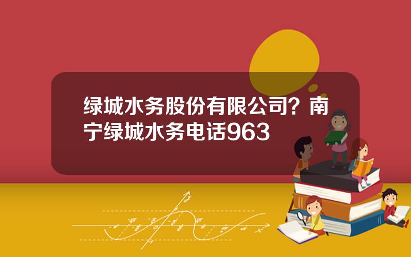 绿城水务股份有限公司？南宁绿城水务电话963