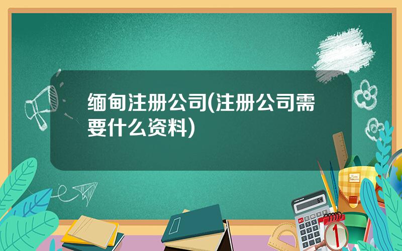 缅甸注册公司(注册公司需要什么资料)