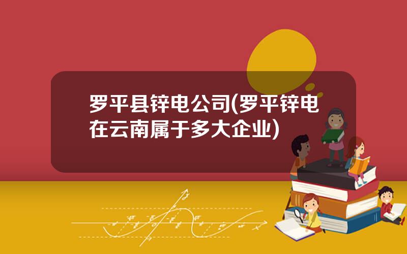 罗平县锌电公司(罗平锌电在云南属于多大企业)