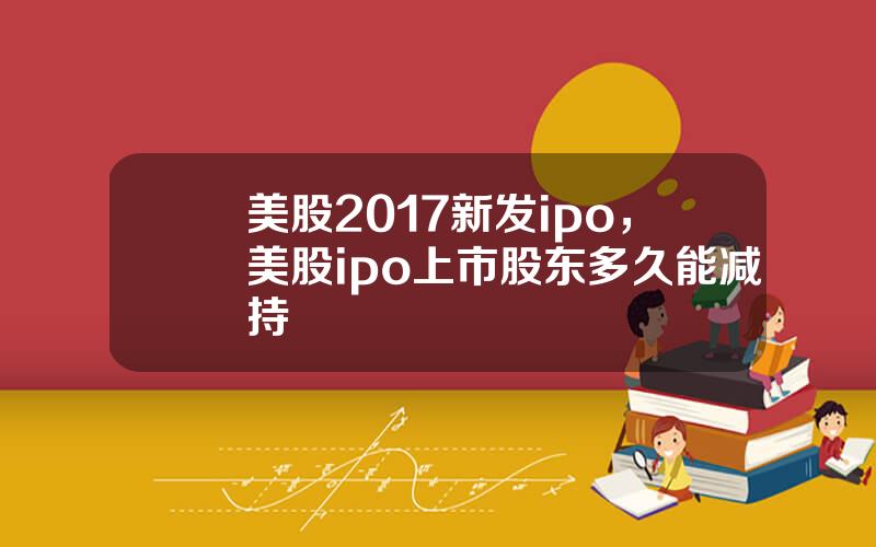 美股2017新发ipo，美股ipo上市股东多久能减持
