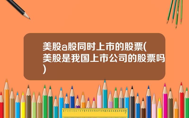 美股a股同时上市的股票(美股是我国上市公司的股票吗)