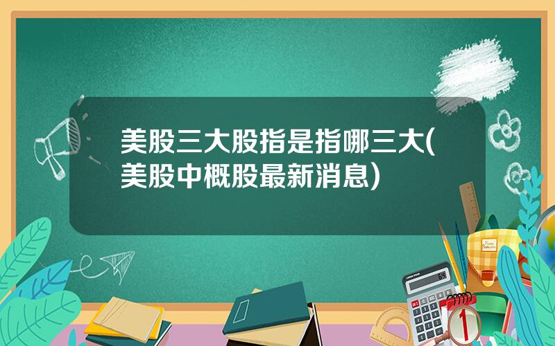 美股三大股指是指哪三大(美股中概股最新消息)